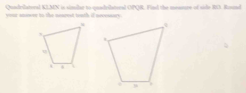 Quadrilateral KLMN is similar to quadrilateral OPQR. Find the mensure of side RO. Ruund 
your answer to the nearest tenth if necessary.