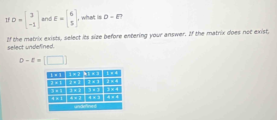 If D=beginbmatrix 3 -1endbmatrix and E=beginbmatrix 6 5endbmatrix , what is D-E 2
If the matrix exists, select its size before entering your answer. If the matrix does not exist,
select undefined.
D-E=