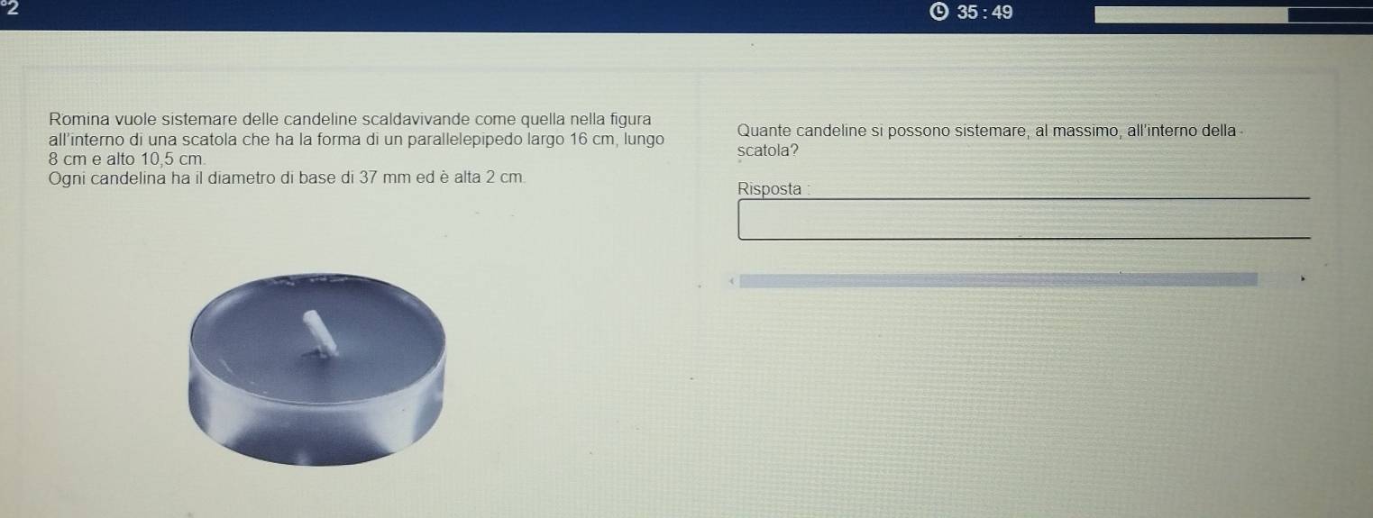 2
35:49
Romina vuole sistemare delle candeline scaldavivande come quella nella figura 
all’interno di una scatola che ha la forma di un parallelepipedo largo 16 cm, lungo Quante candeline si possono sistemare, al massimo, all'interno della
8 cm e alto 10,5 cm scatola? 
Ogni candelina ha il diametro di base di 37 mm ed è alta 2 cm
Risposta :