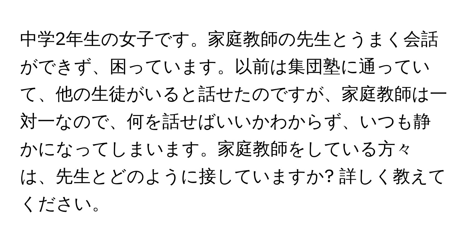 中学2年生の女子です。家庭教師の先生とうまく会話ができず、困っています。以前は集団塾に通っていて、他の生徒がいると話せたのですが、家庭教師は一対一なので、何を話せばいいかわからず、いつも静かになってしまいます。家庭教師をしている方々は、先生とどのように接していますか? 詳しく教えてください。