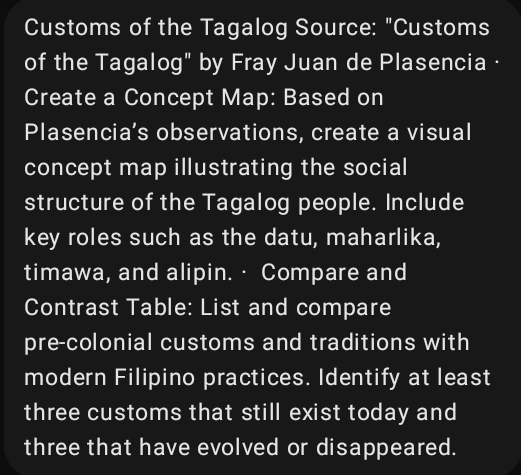 Customs of the Tagalog Source: "Customs 
of the Tagalog" by Fray Juan de Plasencia · 
Create a Concept Map: Based on 
Plasencia’s observations, create a visual 
concept map illustrating the social 
structure of the Tagalog people. Include 
key roles such as the datu, maharlika, 
timawa, and alipin.· Compare and 
Contrast Table: List and compare 
pre-colonial customs and traditions with 
modern Filipino practices. Identify at least 
three customs that still exist today and 
three that have evolved or disappeared.