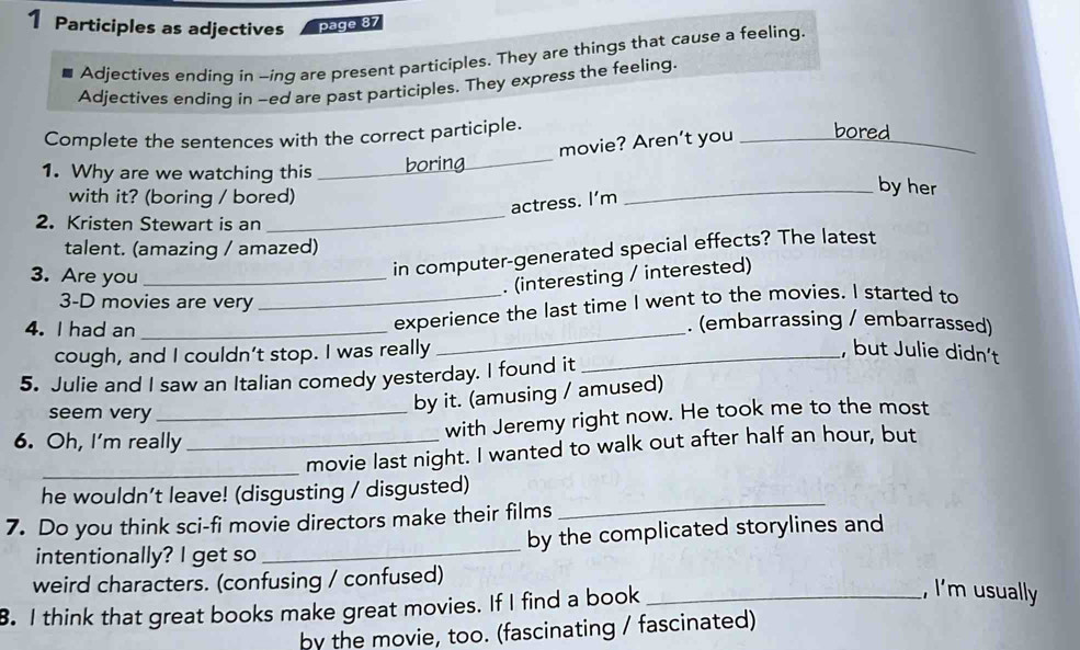 Participles as adjectives page 87 
Adjectives ending in -ing are present participles. They are things that cause a feeling. 
Adjectives ending in -ed are past participles. They express the feeling. 
Complete the sentences with the correct participle. 
movie? Aren’t you _bored_ 
1. Why are we watching this _boring_ 
_ 
with it? (boring / bored) 
_by her 
actress. I'm 
2. Kristen Stewart is an 
talent. (amazing / amazed) 
3. Are you_ 
in computer-generated special effects? The latest 
. (interesting / interested) 
3-D movies are very 
_ 
_experience the last time I went to the movies. I started to 
4. I had an _. (embarrassing / embarrassed) 
cough, and I couldn’t stop. I was really _, but Julie didn't 
5. Julie and I saw an Italian comedy yesterday. I found it 
seem very_ 
by it. (amusing / amused) 
with Jeremy right now. He took me to the most 
6. Oh, I'm really_ 
_movie last night. I wanted to walk out after half an hour, but 
he wouldn’t leave! (disgusting / disgusted) 
7. Do you think sci-fi movie directors make their films 
_ 
intentionally? I get so _by the complicated storylines and 
weird characters. (confusing / confused) 
8. I think that great books make great movies. If I find a book_ 
, I'm usually 
by the movie, too. (fascinating / fascinated)