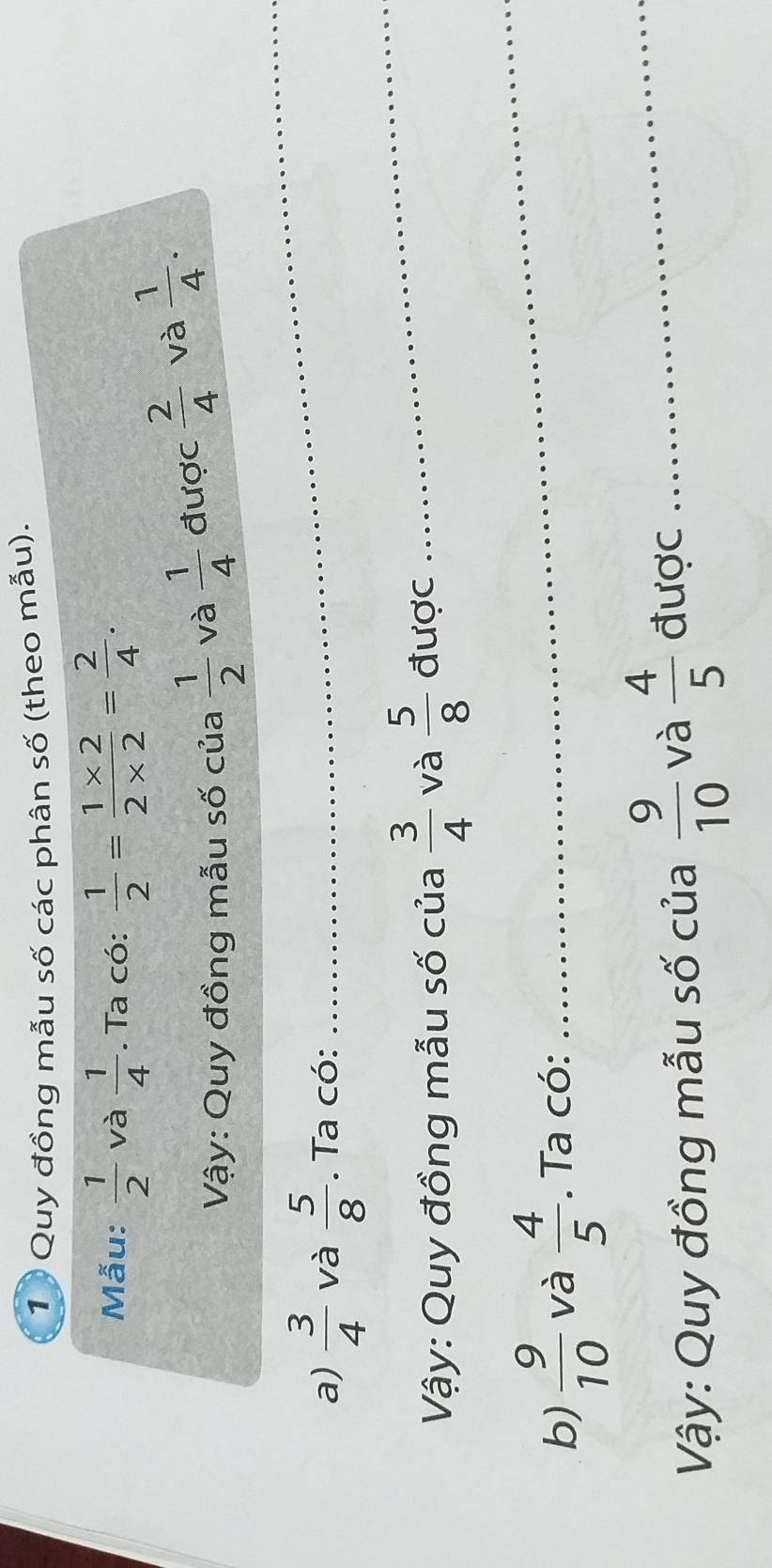 Quy đồng mẫu số các phân số (theo mẫu). 
Mẫu:  1/2  và  1/4 . Ta có:  1/2 = (1* 2)/2* 2 = 2/4 . 
Vậy: Quy đồng mẫu số của  1/2  và  1/4  được  2/4  và  1/4 . 
a)  3/4  và  5/8 . Ta có: 
_ 
Vậy: Quy đồng mẫu số của  3/4  và  5/8  được 
_ 
b)  9/10  và  4/5 . Ta có: 
_ 
Vậy: Quy đồng mẫu số của  9/10  và  4/5  được_