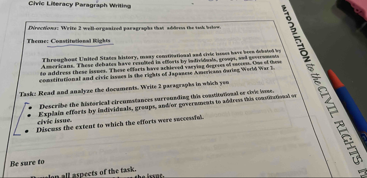 Civic Literacy Paragraph Writing 
Directions: Write 2 well-organized paragraphs that address the task below. 
Theme: Constitutional Rights 
Throughout United States history, many constitutional and civic issues have been debated by 
Te 
Americans. These debates have resulted in efforts by individuals, groups, and governments 
to address these issues. These efforts have achieved varying degrees of success. One of these 
constitutional and civic issues is the rights of Japanese Americans during World War 2. 
Task: Read and analyze the documents. Write 2 paragraphs in which you 
Describe the historical circumstances surrounding this constitutional or civic issue. 
Explain efforts by individuals, groups, and/or governments to address this constitutional or 
civic issue. 
Discuss the extent to which the efforts were successful. 
Be sure to 
all aspects of the task. 
4 
issue.