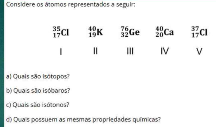 Considere os átomos representados a seguir:
a) Quais são isótopos?
b) Quais são isóbaros?
c) Quais são isótonos?
d) Quais possuem as mesmas propriedades químicas?