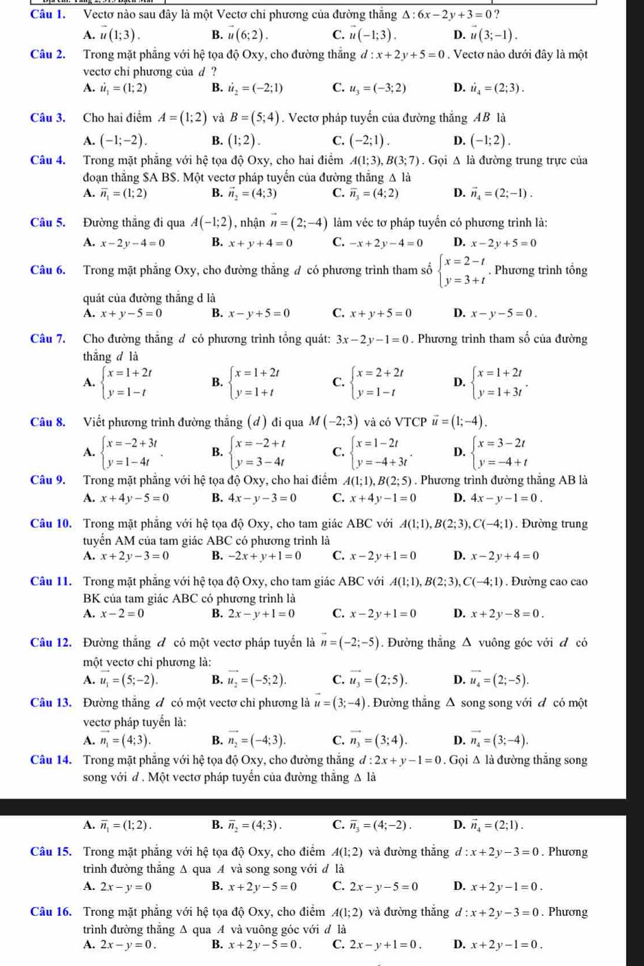 Vectơ nào sau đây là một Vectơ chi phương của đường thắng △ :6x-2y+3=0 ?
A. vector u(1;3). B. vector u(6;2). C. vector u(-1;3). D. u(3;-1).
Câu 2. Trong mặt phẳng với hệ tọa độ Oxy, cho đường thắng l:x+2y+5=0. Vectơ nào dưới đây là một
vecto chi phương của d ?
A. i_1=(1;2) B. i_2=(-2;1) C. u_3=(-3;2) D. i_4=(2;3).
Câu 3. Cho hai điểm A=(1;2) và B=(5;4). Vectơ pháp tuyến của đường thắng AB là
A. (-1;-2). B. (1;2). C. (-2;1). D. (-1;2).
Câu 4. Trong mặt phẳng với hệ tọa độ Oxy, cho hai điểm A(1;3),B(3;7). Gọi △ là đường trung trực của
đoạn thắng $A B$. Một vectơ pháp tuyến của đường thẳng Δ là
A. overline n_1=(1;2) B. vector n_2=(4;3) C. overline n_3=(4;2) D. vector n_4=(2;-1).
Câu 5. Đường thẳng đi qua A(-1;2) , nhận vector n=(2;-4) làm véc tơ pháp tuyển có phương trình là:
A. x-2y-4=0 B. x+y+4=0 C. -x+2y-4=0 D. x-2y+5=0
Câu 6. Trong mặt phẳng Oxy, cho đường thắng đ có phương trình tham số beginarrayl x=2-t y=3+tendarray.. Phương trình tổng
quát của đường thắng d là
A. x+y-5=0 B. x-y+5=0 C. x+y+5=0 D. x-y-5=0.
Câu 7. Cho đường thắng đ có phương trình tổng quát: 3x-2y-1=0. Phương trình tham số của đường
thǎng d là
A. beginarrayl x=1+2t y=1-tendarray. B. beginarrayl x=1+2t y=1+tendarray. C. beginarrayl x=2+2t y=1-tendarray. D. beginarrayl x=1+2t y=1+3tendarray. .
Câu 8. Viết phương trình đường thắng (đ) đi qua M(-2;3) và có VTCP vector u=(1;-4).
A. beginarrayl x=-2+3t y=1-4tendarray. . B. beginarrayl x=-2+t y=3-4tendarray. C. beginarrayl x=1-2t y=-4+3tendarray. . D. beginarrayl x=3-2t y=-4+tendarray.
Câu 9. Trong mặt phẳng với hệ tọa dhat QOxy , cho hai điểm A(1;1),B(2;5). Phương trình đường thắng AB là
A. x+4y-5=0 B. 4x-y-3=0 C. x+4y-1=0 D. 4x-y-1=0.
Câu 10. Trong mặt phẳng với hệ tọa độ Oxy, cho tam giác ABC với A(1;1),B(2;3),C(-4;1). Đường trung
tuyển AM của tam giác ABC có phương trình là
A. x+2y-3=0 B. -2x+y+1=0 C. x-2y+1=0 D. x-2y+4=0
Câu 11. Trong mặt phẳng với hệ tọa độ Oxy, cho tam giác ABC với A(1;1),B(2;3),C(-4;1). Đường cao cao
BK của tam giác ABC có phương trình là
A. x-2=0 B. 2x-y+1=0 C. x-2y+1=0 D. x+2y-8=0.
Câu 12. Đường thắng đ có một vectơ pháp tuyển là vector n=(-2;-5). Đường thắng △ vuông góc với đ có
một vectơ chỉ phương là:
A. vector u_1=(5;-2). B. vector u_2=(-5;2). C. vector u_3=(2;5). D. vector u_4=(2;-5).
Câu 13. Đường thắng đ có một vectơ chỉ phương là vector u=(3;-4). Đường thắng Δ song song với đ có một
vectơ pháp tuyến là:
A. vector n_1=(4;3). B. vector n_2=(-4;3). C. vector n_3=(3;4). D. vector n_4=(3;-4).
Câu 14. Trong mặt phẳng với hệ tọa dhat QOxy , cho đường thắng d:2x+y-1=0. Gọi Δ là đường thắng song
song với d . Một vectơ pháp tuyến của đường thắng Δ là
A. overline n_1=(1;2). B. overline n_2=(4;3). C. overline n_3=(4;-2). D. vector n_4=(2;1).
Câu 15. Trong mặt phẳng với hệ tọa độ Oxy, cho điểm A(1;2) và đường thắng d:x+2y-3=0. Phương
trình đường thăng Δ qua A và song song với d là
A. 2x-y=0 B. x+2y-5=0 C. 2x-y-5=0 D. x+2y-1=0.
Câu 16. Trong mặt phăng với hệ tọa độ Oxy, cho điểm A(1;2) và đường thắng d :x+2y-3=0. Phương
trình đường thăng Δ qua A và vuông góc với đ là
A. 2x-y=0. B. x+2y-5=0. C. 2x-y+1=0. D. x+2y-1=0.