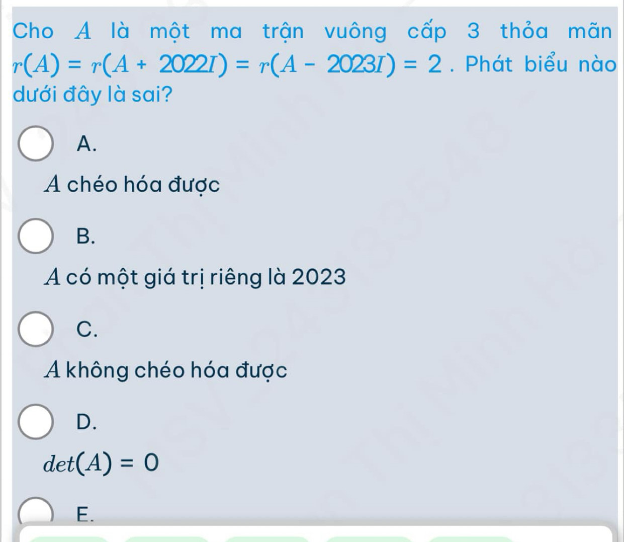 Cho A là một ma trận vuông cấp 3 thỏa mãn
r(A)=r(A+2022I)=r(A-2023I)=2. Phát biểu nào
dưới đây là sai?
A.
A chéo hóa được
B.
A có một giá trị riêng là 2023
C.
A không chéo hóa được
D.
det(A)=0
E.