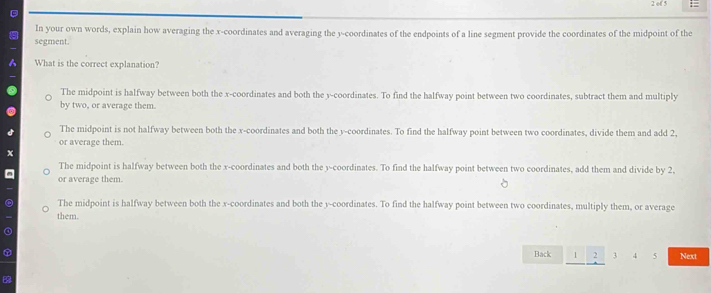 of 5 =
D
In your own words, explain how averaging the x-coordinates and averaging the y-coordinates of the endpoints of a line segment provide the coordinates of the midpoint of the
segment.
What is the correct explanation?
The midpoint is halfway between both the x-coordinates and both the y-coordinates. To find the halfway point between two coordinates, subtract them and multiply
by two, or average them.
The midpoint is not halfway between both the x-coordinates and both the y-coordinates. To find the halfway point between two coordinates, divide them and add 2,
or average them.
x
The midpoint is halfway between both the x-coordinates and both the y-coordinates. To find the halfway point between two coordinates, add them and divide by 2,
or average them.
The midpoint is halfway between both the x-coordinates and both the y-coordinates. To find the halfway point between two coordinates, multiply them, or average
them.
Back 1 2 3 4 5 Next