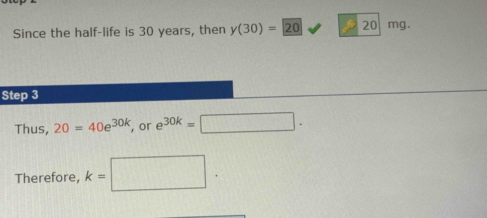 Since the half-life is 30 years, then y(30)=20
20 mg. 
Step 3
Thus, 20=40e^(30k) , or e^(30k)=□. 
Therefore, k= □ y= □ /□  