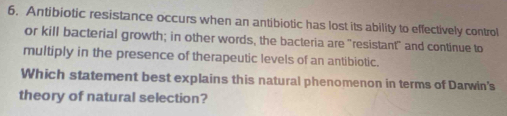 Antibiotic resistance occurs when an antibiotic has lost its ability to effectively control 
or kill bacterial growth; in other words, the bacteria are "resistant" and continue to 
multiply in the presence of therapeutic levels of an antibiotic. 
Which statement best explains this natural phenomenon in terms of Darwin's 
theory of natural selection?