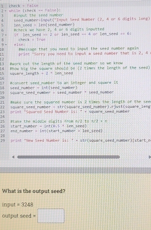 check - False 2 - while (check -= False): 
3 #imput the seed number 
4 seed_number=input("Input Seed Number (2, 4 or 6 digits long) 
5 len_seed = len(seed_number) 
6 
7 - Ucheck we have 2, 4 or 6 digits inputted or len_seed =4 or len_seed c=6
if len_seed ∠ =2
8 
9 - else: check = True 
10 Hmessage that you need to input the seed number again 
11 print "Sorry you need to input a seed number that is 2, 4
12 
13 #work out the length of the seed number so we know 
14 
15 square_length #how big the square should be (2 times the length of the seed)
-2+1en seed 
16 
17 #convert seed number to an integer and square it 
18 seed_number - int(seed_number) 
19 square_seed_number = seed_number 。 seed_number 
2B 
21 Wmake sure the squared number is 2 times the length of the see 
22 qare seed number = str (square_seed_number).rjust(square_leng 
23 print "Squared Seed Number is: " + square seed number 
24 
25 #take the middle digits from n/2 to n/2 + n
26 start_number = int(B.5 * len_seed) 
27 end_number = int(start_number + len_seed) 
28 
29 print "New Seed Number is: " + str(square_seed_number)[start_n 
q 
What is the output seed? 
input =3248
output seed =