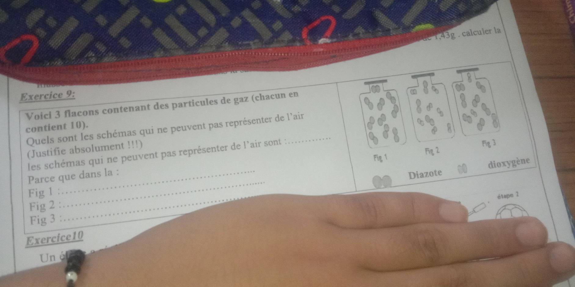 1,43g . calculer la 
Exercice 9: 
Voici 3 flacons contenant des particules de gaz (chacun en 
contient 10). 
Quels sont les schémas qui ne peuvent pas représenter de l'ain 
(Justifie absolument !!!) 
Fig 1 Fig 3 
Fig 2 
les schémas qui ne peuvent pas représenter de l'air sont : 
_ 
Parce que dans la : 
Diazote dioxygène 
Fig 1 : 
étape 2 
Fig 2 : 
Fig 3 : 
_ 
Exercice10 
Un é