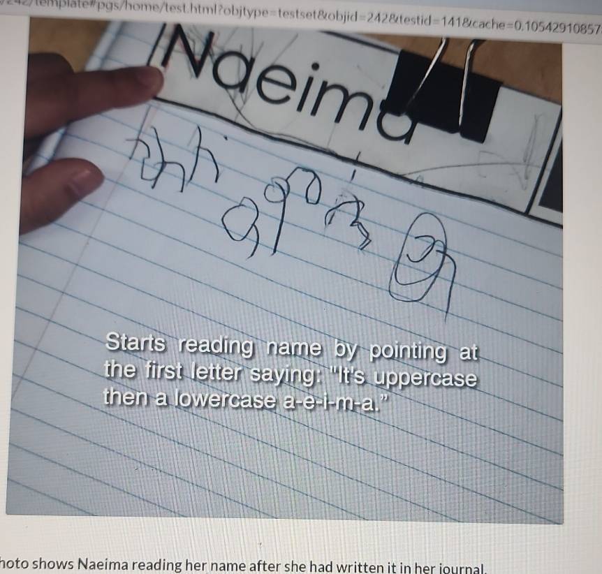 12/template=pgs/home/test.html?objtype=testset&objid =242 8testid=1418tcache=0.10542910857

Naeima 
Starts reading name by pointing at 
the first letter saying: "It's uppercase 
then a lowercase a-e-i-m-a.” 
noto shows Naeima reading her name after she had written it in her journal.