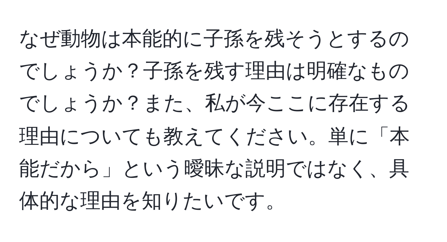 なぜ動物は本能的に子孫を残そうとするのでしょうか？子孫を残す理由は明確なものでしょうか？また、私が今ここに存在する理由についても教えてください。単に「本能だから」という曖昧な説明ではなく、具体的な理由を知りたいです。