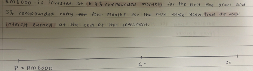 RM6000 is invested at 6. 4 % compounded monthlg for the first five years and
5% compounded every four months for the next three years. Find the total 
interest earned at the end of this investment.
S_1=
s=
P=Rm6000