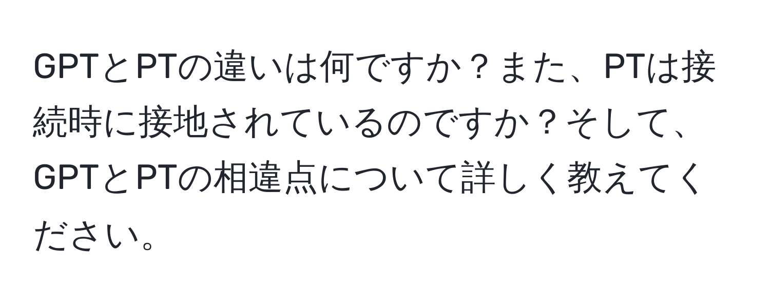 GPTとPTの違いは何ですか？また、PTは接続時に接地されているのですか？そして、GPTとPTの相違点について詳しく教えてください。