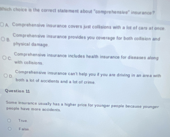 Which choice is the correct statement about "comprehensive" insurance?
A Comprehensive insurance covers just collisions with a lot of cars at once
Comprehensive insurance provides you coverage for both collision and
B.
physical damage.
Comprehensive insurance includes health insurance for diseases along
C.
with collisions.
Comprehensive insurance can't help you if you are driving in an area with
D.
both a lot of accidents and a lot of crime.
Question 11
Some insurance usually has a higher price for younger people because younger
people have more accidents.
True.
False