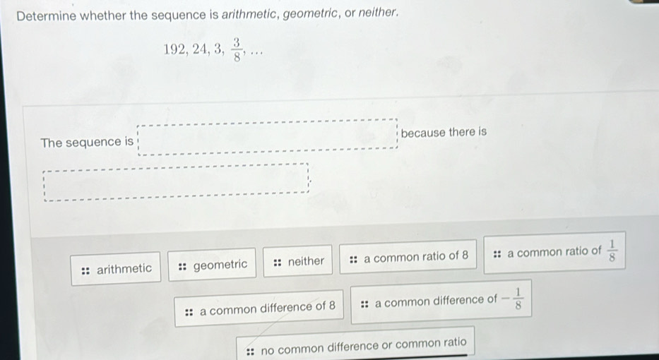 Determine whether the sequence is arithmetic, geometric, or neither.
192, 24, 3,  3/8 ,... 
The sequence is □ because there is
·s ·s ·s ·s
□  
arithmetic geometric neither a common ratio of 8 a common ratio of  1/8 
a common difference of 8 a common difference of - 1/8 
no common difference or common ratio