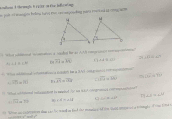 bestions 3 through 5 refer to the following:
he pair of triangles below have two corresponding parts marked as congruent.
1) What adiditional infermation is needed for an AAS congruence correspondence?
A| ∠ A≌ ∠ M B) overline NA≌ overline MO () ∠ A≌ ∠ O D) ∠ O≌ ∠ N
4 What additional information is needed for a SAS congruence correspondence?
A overline ND≌ overline TO B) overline AN≌ overline OM C overline DA≌ overline MO D) overline DA≌ overline TO
5 What addtional information is needed for an ASA congruence correspondence?
A overline DA≌ overline IO B) ∠ N≌ ∠ M C) ∠ A≌ ∠ O D) ∠ A≌ ∠ M
* Wiste as expression that can be used to find the measure of the third angle of a triangle if the first t
s° and y°-