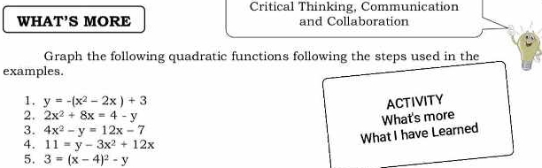 Critical Thinking, Communication 
WHAT’S MORE and Collaboration 
Graph the following quadratic functions following the steps used in the 
examples. 
1. y=-(x^2-2x)+3 ACTIVITY 
2. 2x^2+8x=4-y What's more 
3. 4x^2-y=12x-7
What I have Learned 
4. 11=y-3x^2+12x
5. 3=(x-4)^2-y