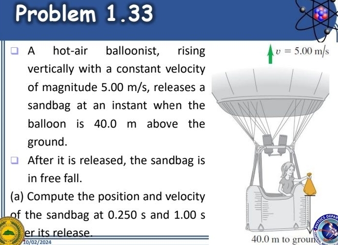 Problem 1.33 
a 
A hot-air balloonist, rising v=5.00m/s
vertically with a constant velocity 
of magnitude 5.00 m/s, releases a 
sandbag at an instant when the 
balloon is 40.0 m above the 
ground. 
After it is released, the sandbag is 
in free fall. 
(a) Compute the position and velocity 
of the sandbag at 0.250 s and 1.00 s
er its release. 40.0 m to groun 
10/02/2024