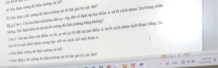 Gọi M là một 
a) Xác định cường độ điện trường tại M? 
b) Xác định x để cường độ điện trường tại M đạt giá trị cực đại? 
Để 2;Câu 1. Cho hai điện tích khác đấu q_1=-9q_2 đặt cổ định tại hai điểm A và B cách nhau 2m trong chân 
không. Xác định điêm M mà tại đó cường độ điện trường băng không? 
Câu 2. Cho hai điện tích điểm +q và -q với (q>0) đặt tại hai điểm A và B cách nhau một đoạn băng 2a. 
Gọi M là một điểm thuộc trung trục AB và cách AB một đoạn x. 
a.Xác định cường độ điện trường tại M? 
b.Xác định x đẻ cường độ điện trường tại M đạt giá trị cực đại?
150%
8:36 AM 
ENG q t 2/19/2025