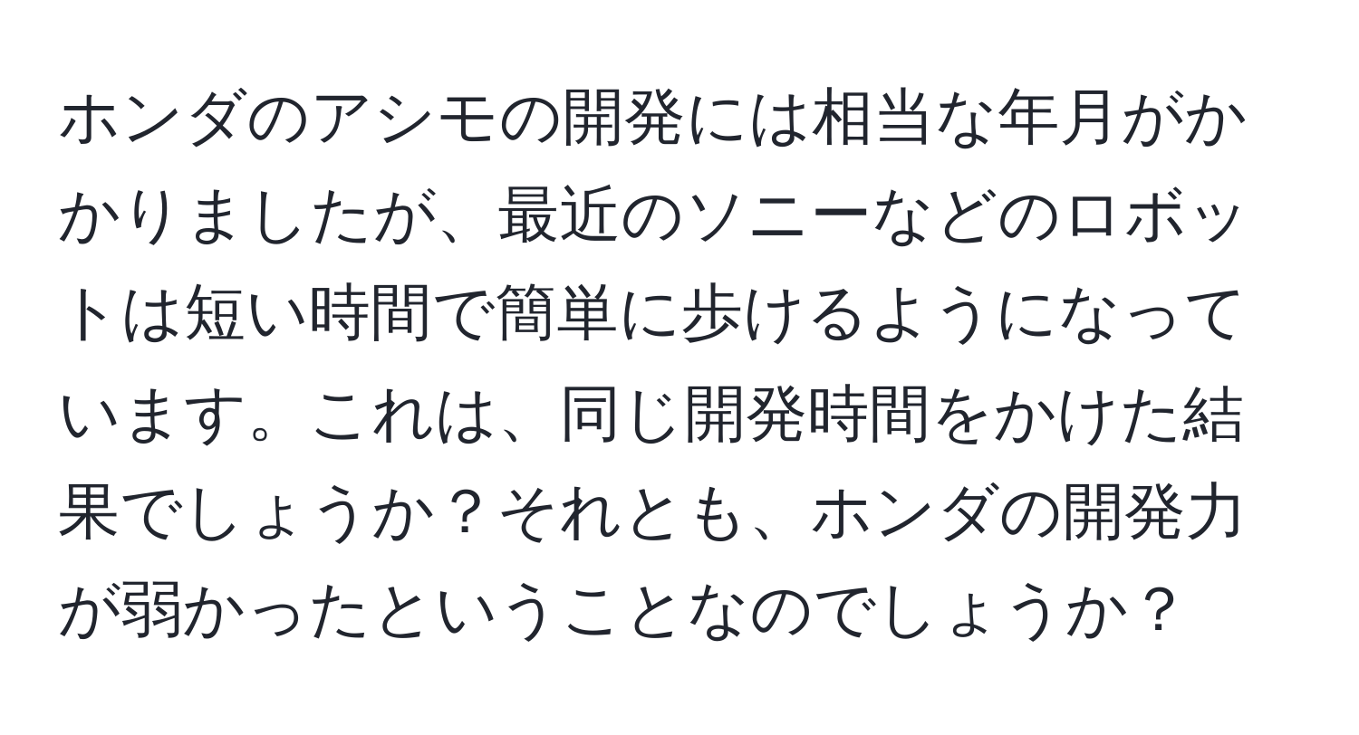 ホンダのアシモの開発には相当な年月がかかりましたが、最近のソニーなどのロボットは短い時間で簡単に歩けるようになっています。これは、同じ開発時間をかけた結果でしょうか？それとも、ホンダの開発力が弱かったということなのでしょうか？