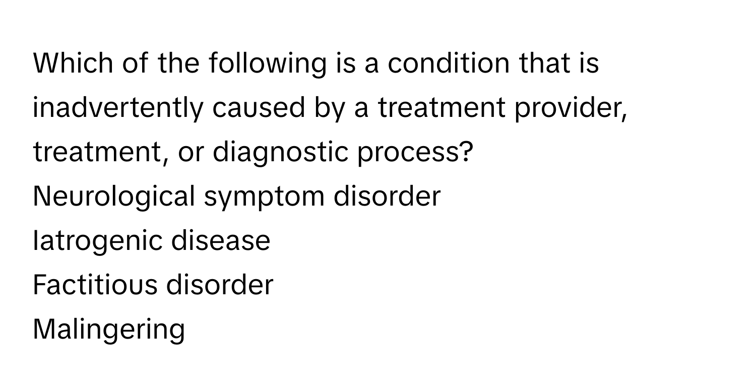 Which of the following is a condition that is inadvertently caused by a treatment provider, treatment, or diagnostic process?
Neurological symptom disorder
Iatrogenic disease
Factitious disorder
Malingering