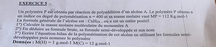 Un polymère P est obtenu par réaction de polyaddition d'un alcène A. Le polymère P obtenu a 
un indice ou degré de polymérisation n=400 et sa masse molaire vaut MP=112Kg.mol-1
La formule générale de l'alcène est : CxH_2x , ou x est un entier positif.
1°) Calculer la masse molaire moléculaire du monomère A
2°) En déduire sa formule brute, sa formule semi-développée et son nom
3°) Ecrire 1' léquation-bilan de la polymérisation de cet alcène en utilisant les formules semi- 
développées puis nommer le polymère 
Données : M(H)=1 g. mol-1 M(C)=12g.mol-1