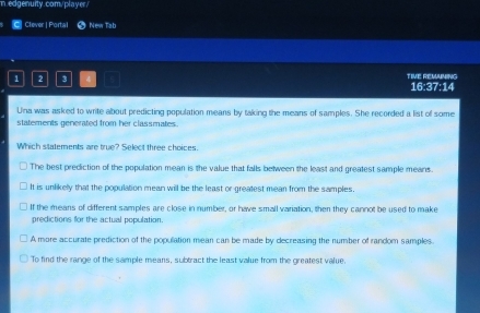Clever | Portal New Tab
1 2 3 4 TIVE REMANING 16:37:14
Una was asked to write about predicting population means by taking the means of samples. She recorded a list of some
statements generated from her classmates.
Which statements are true? Select three choices.
The best prediction of the population mean is the value that falls between the least and greatest sample means.
It is unlikely that the population mean will be the least or greatest mean from the samples.
If the means of different samples are close in number, or have small variation, then they cannot be used to make
predictions for the actual population.
A more accurate prediction of the population mean can be made by decreasing the number of random samples.
To find the range of the sample means, subtract the least value from the greatest value.