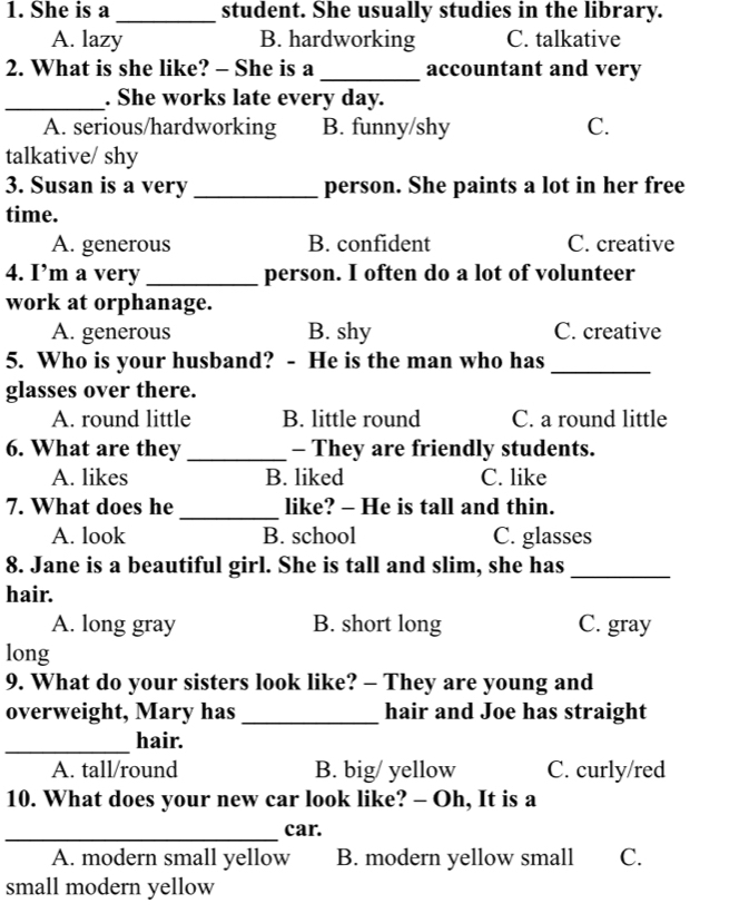 She is a _student. She usually studies in the library.
A. lazy B. hardworking C. talkative
2. What is she like? - She is a _accountant and very
_. She works late every day.
A. serious/hardworking B. funny/shy C.
talkative/ shy
3. Susan is a very _person. She paints a lot in her free
time.
A. generous B. confident C. creative
4. I’m a very _person. I often do a lot of volunteer
work at orphanage.
A. generous B. shy C. creative
5. Who is your husband? - He is the man who has_
glasses over there.
A. round little B. little round C. a round little
6. What are they _- They are friendly students.
A. likes B. liked C. like
_
7. What does he like? - He is tall and thin.
A. look B. school C. glasses
8. Jane is a beautiful girl. She is tall and slim, she has_
hair.
A. long gray B. short long C. gray
long
9. What do your sisters look like? - They are young and
overweight, Mary has_ hair and Joe has straight
_
hair.
A. tall/round B. big/ yellow C. curly/red
10. What does your new car look like? - Oh, It is a
_
car.
A. modern small yellow B. modern yellow small C.
small modern yellow