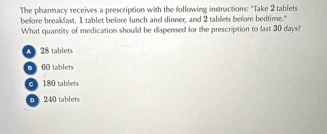 The pharmacy receives a prescription with the following instructions: "Take 2 tablets
before breakfast, 1 tablet before lunch and dinner, and 2 tablets before bedtime."
What quantity of medication should be dispensed for the prescription to last 30 days?
28 tablets
B 60 tablets
c) 180 tablets
D 240 tablets