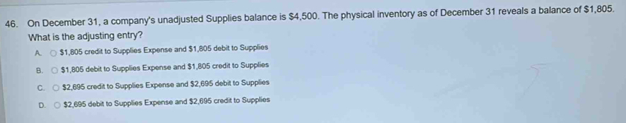 On December 31, a company's unadjusted Supplies balance is $4,500. The physical inventory as of December 31 reveals a balance of $1,805.
What is the adjusting entry?
A. $1,805 credit to Supplies Expense and $1,805 debit to Supplies
B. $1,805 debit to Supplies Expense and $1,805 credit to Supplies
C. $2,695 credit to Supplies Expense and $2,695 debit to Supplies
D. $2,695 debit to Supplies Expense and $2,695 credit to Supplies