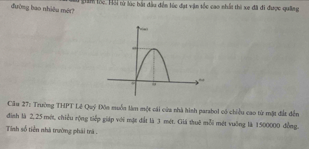 au giảm lốc. Hồi từ lúc bắt đầu đến lúc đạt vận tốc cao nhất thì xe đã đi được quãng
đường bao nhiêu mét?
Câu 27: Trường THPT Lê Quý Đôn muốn làm một cái cửa nhà hình parabol có chiều cao từ mặt đất đến
đỉnh là 2,25 mét, chiều rộng tiếp giáp với mặt đất là 3 mét. Giá thuê mỗi mét vuông là 1500000 đồng.
Tính số tiền nhà trường phải trả .