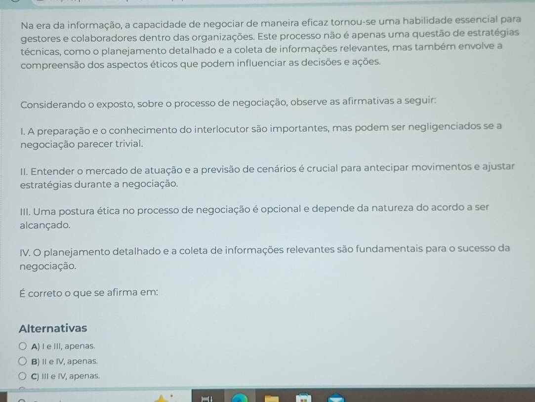 Na era da informação, a capacidade de negociar de maneira eficaz tornou-se uma habilidade essencial para
gestores e colaboradores dentro das organizações. Este processo não é apenas uma questão de estratégias
técnicas, como o planejamento detalhado e a coleta de informações relevantes, mas também envolve a
compreensão dos aspectos éticos que podem influenciar as decisões e ações.
Considerando o exposto, sobre o processo de negociação, observe as afirmativas a seguir:
I. A preparação e o conhecimento do interlocutor são importantes, mas podem ser negligenciados se a
negociação parecer trivial.
III. Entender o mercado de atuação e a previsão de cenários é crucial para antecipar movimentos e ajustar
estratégias durante a negociação.
III. Uma postura ética no processo de negociação é opcional e depende da natureza do acordo a ser
alcançado.
IV. O planejamento detalhado e a coleta de informações relevantes são fundamentais para o sucesso da
negociação.
É correto o que se afirma em:
Alternativas
A) I e III, apenas.
B)Ⅱe IV, apenas.
C) III e IV, apenas.