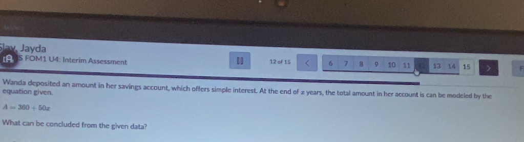 Slay Jayda 
9 S FOM1 U4: Interim Assessment 10 12 of 15 6 7 8 9 10 11 13 14 15 F 
Wanda deposited an amount in her savings account, which offers simple interest. At the end of 2 years, the total amount in her account is can be modeled by the 
equation given.
A=360+50x
What can be concluded from the given data?