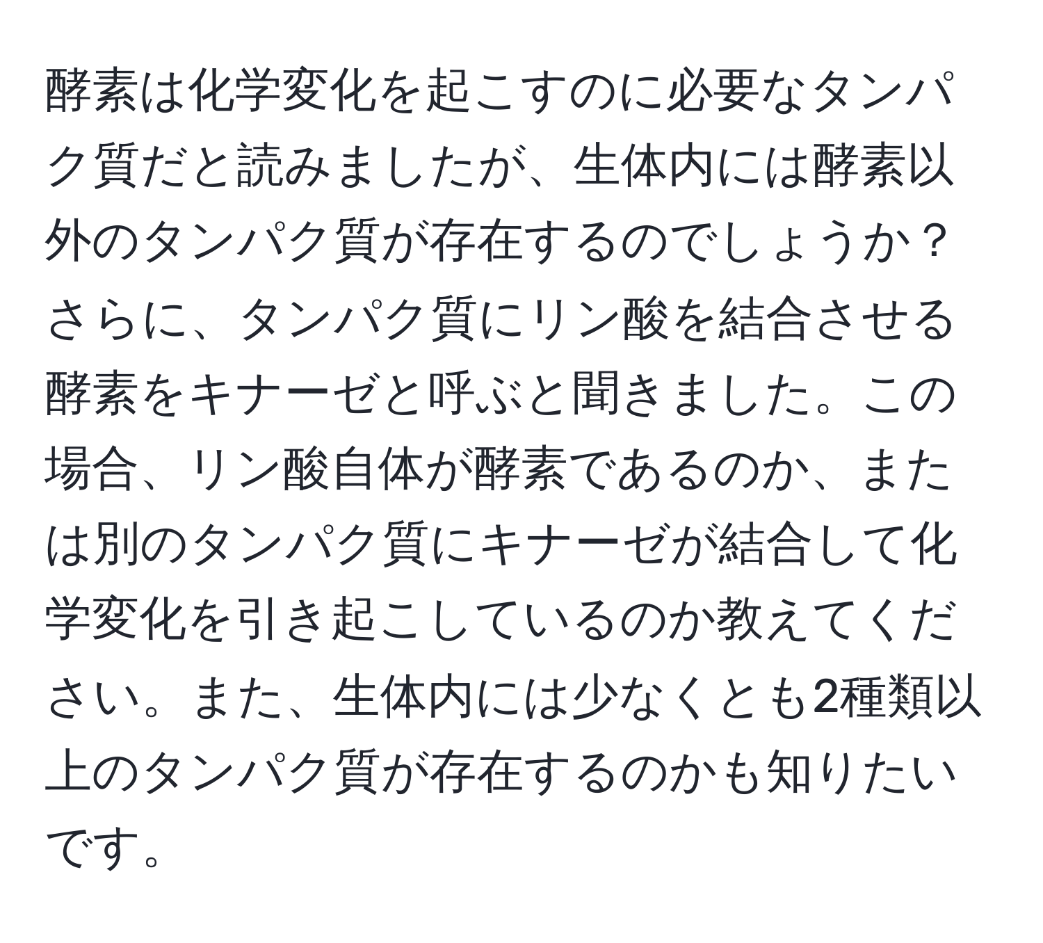 酵素は化学変化を起こすのに必要なタンパク質だと読みましたが、生体内には酵素以外のタンパク質が存在するのでしょうか？さらに、タンパク質にリン酸を結合させる酵素をキナーゼと呼ぶと聞きました。この場合、リン酸自体が酵素であるのか、または別のタンパク質にキナーゼが結合して化学変化を引き起こしているのか教えてください。また、生体内には少なくとも2種類以上のタンパク質が存在するのかも知りたいです。