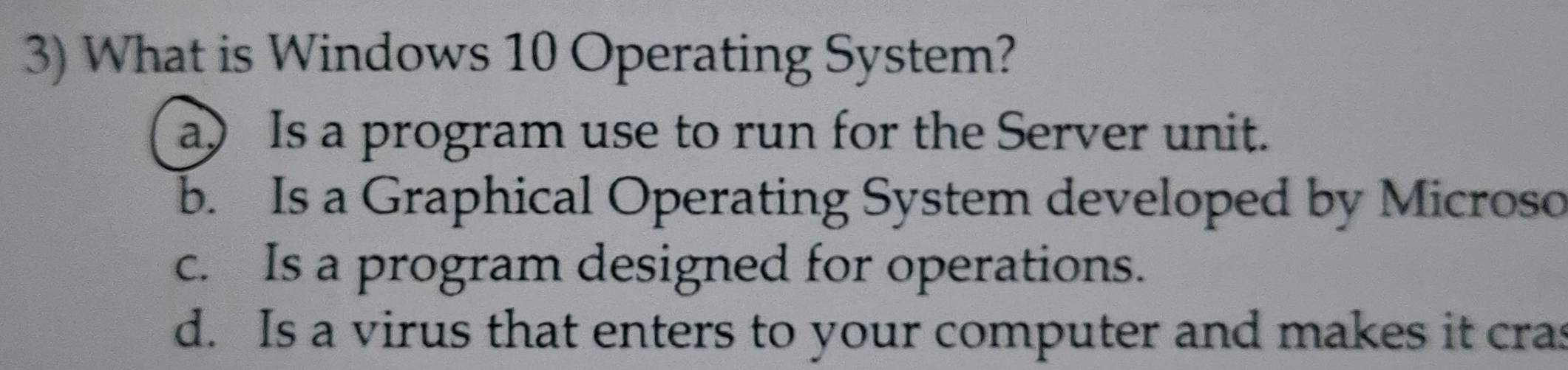 What is Windows 10 Operating System?
a) Is a program use to run for the Server unit.
b. Is a Graphical Operating System developed by Microso
c. Is a program designed for operations.
d. Is a virus that enters to your computer and makes it cras