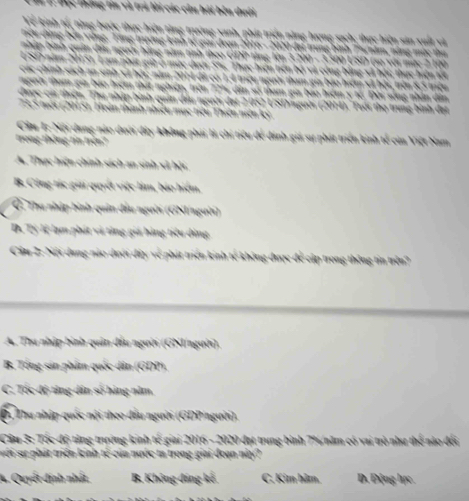 BC t ông lín và trả lời các cần bội bên duới 
Về kinh tế, từng bước thực hiện tăng trường xanh, phát triển năng hượng sạch; thực hiện sản xuất và
Đều đùng bến vùng, Tăng trường kinh tế giai đrạn 2016 - 2020 đại trung bình Punăm, nằng mùc thư 
nháp bình quân đấu người hằng năm tinh theo GDP tăng lên 3 200 - 3300 USD (so với mù: 2 100 
2500 năm 20151, Lạm phát giữ ở mức dưới 5%. Thực hiện tiên bộ và công bằng sã bội; thực hiện t4
các chính sách an sinh sử bội: năm 2014 đã có 1,4 triệu người tham gia báo hiểm sã bội, trên 8,5 triệu
người tham gia báo hiệm thất nghiện, trên 77% dân số tham gia báo hiệm y tế. Đời sống nhân dân
Chược cai thiện. Thu nhập bình quân dầu người đạt 2 052 USD gười (2014) Tuổi thọ trung bình đạt
73,5 nổi (2015). Hoàn thành nhiều mục tiểu Thiên niên kỷ
Cầm T: Nội dung nào dưới đây không phải là chi tiểu để dánh giá sự phát triển kinh tế của Việt Nam
trong thông tin trên?
A. Thực hiện chính sách an sinh sử hội
B. Công tác giải quyết việc lâm, bảo hiệm.
C Thu nhập bình quân đầu người (GNI/người)
D. Tỷ lệ lạm phát và tăng giá hàng tiểu dùng
Cầu 2: Nội dung nào dưới đây về phát triển kinh tế không được để cập trong thông tin trên?
A. Thu nhập bình quân đầu người (GNI/người).
B. Tổng sản phẩm quốc dân (GDP),
C. Tốc độ tăng dân số háng năm
Đ. Thu nhập quốc nội theo đấu người (GDP/người).
Cầu 3: Tốc độ tăng trưởng kinh tế giai 2016 - 2020 đạt trung bình 7%/năm có vai trò như thể nào đổi
i sự phát triển kinh tế của nước ta trong giai đoạn này?
A. Quyết định nhất B. Không đáng kế C. Kim hãm. D. Động hực
