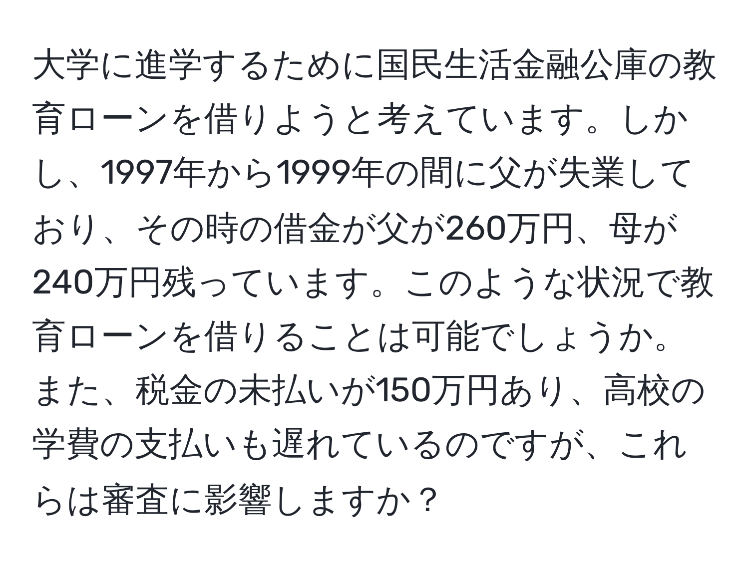 大学に進学するために国民生活金融公庫の教育ローンを借りようと考えています。しかし、1997年から1999年の間に父が失業しており、その時の借金が父が260万円、母が240万円残っています。このような状況で教育ローンを借りることは可能でしょうか。また、税金の未払いが150万円あり、高校の学費の支払いも遅れているのですが、これらは審査に影響しますか？