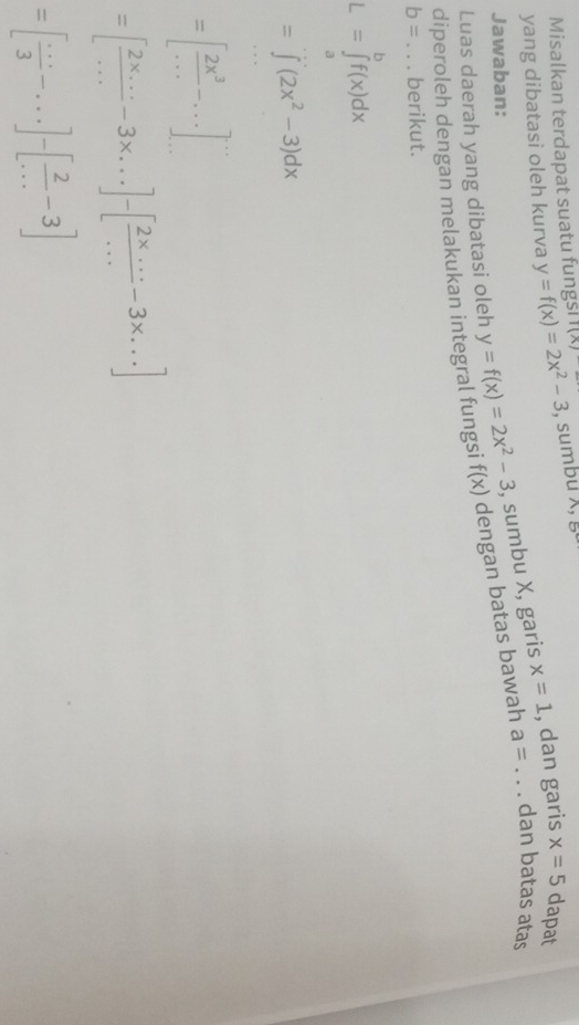 Misalkan terdapat suatu fungsi 
yang dibatasi oleh kurva y=f(x)=2x^2-3 I(A) , sumbu x, 
Jawaban: 
, sumbu X, garis x=1 , dan garis x=5 dapat 
diperoleh dengan melakukan integral fungsi y=f(x)=2x^2-3 f(x) dengan batas bawah a= _dan batas atas 
Luas daerah yang dibatasi oleh
b= _berikut.
L=∈tlimits _a^(bf(x)dx
=∈t (2x^2)-3)dx
=[ 2x^3/... -...]
=[ (2* ...)/... -3* ...]-[ (2* ...)/... -3* ...]
=[ (...)/3 -...]-[ 2/... -3]