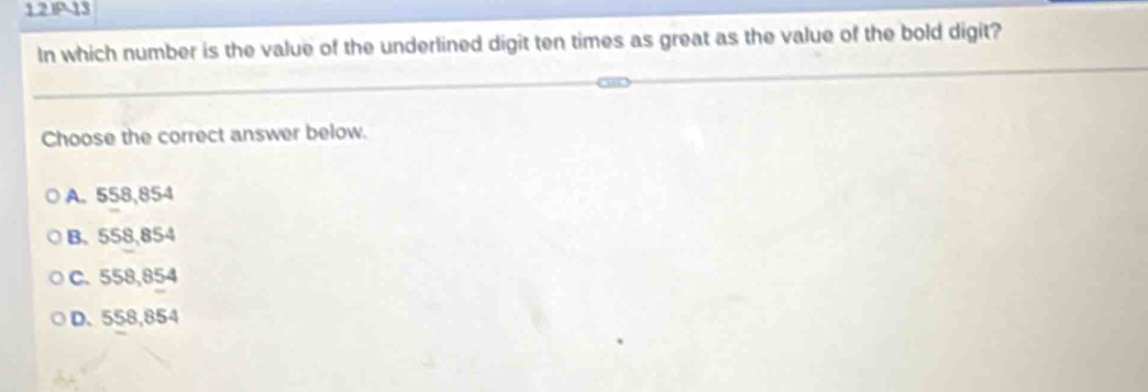 1.2.IP-13
In which number is the value of the underlined digit ten times as great as the value of the bold digit?
Choose the correct answer below.
A. 558,854
B. 558,854
C. 558,854
D. 558,854