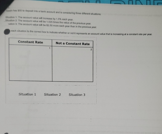 essn has $50 to deposit into a bank account and is considering three different situations. 
sauation 1: The account value will increase by 1.5% each year. 
Sauation 2. The account value will be 1.025 times the value of the previous year. 
ussion 3: The account value will be $2.50 more each year than in the previous year
each situation to the correct box to indicate whether or not it represents an account value that is increasing at a constant rate per year. 
Situation 1 Situation 2 Situation 3