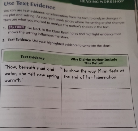 READING WORKSHOP 
Use Text Evidence 
you can use text evidence, or information from the text, to analyze changes in 
the plot and setting. As you read, mark places where the setting or plot changes 
Then use what you marked to analyze the author's choices in the text. 
1. M TURN Go back to the Close Read notes and highlight evidence that 
shows the setting influences the story. 
2. Text Evidence Use your highlighted evidence to complete the chart.