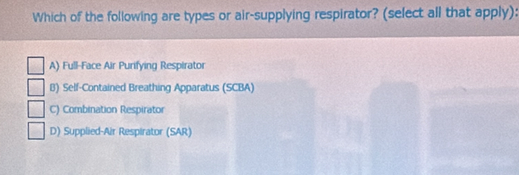 Which of the following are types or air-supplying respirator? (select all that apply):
A) Full-Face Air Purifying Respirator
B) Self-Contained Breathing Apparatus (SCBA)
C) Combination Respirator
D) Supplied-Air Respirator (SAR)