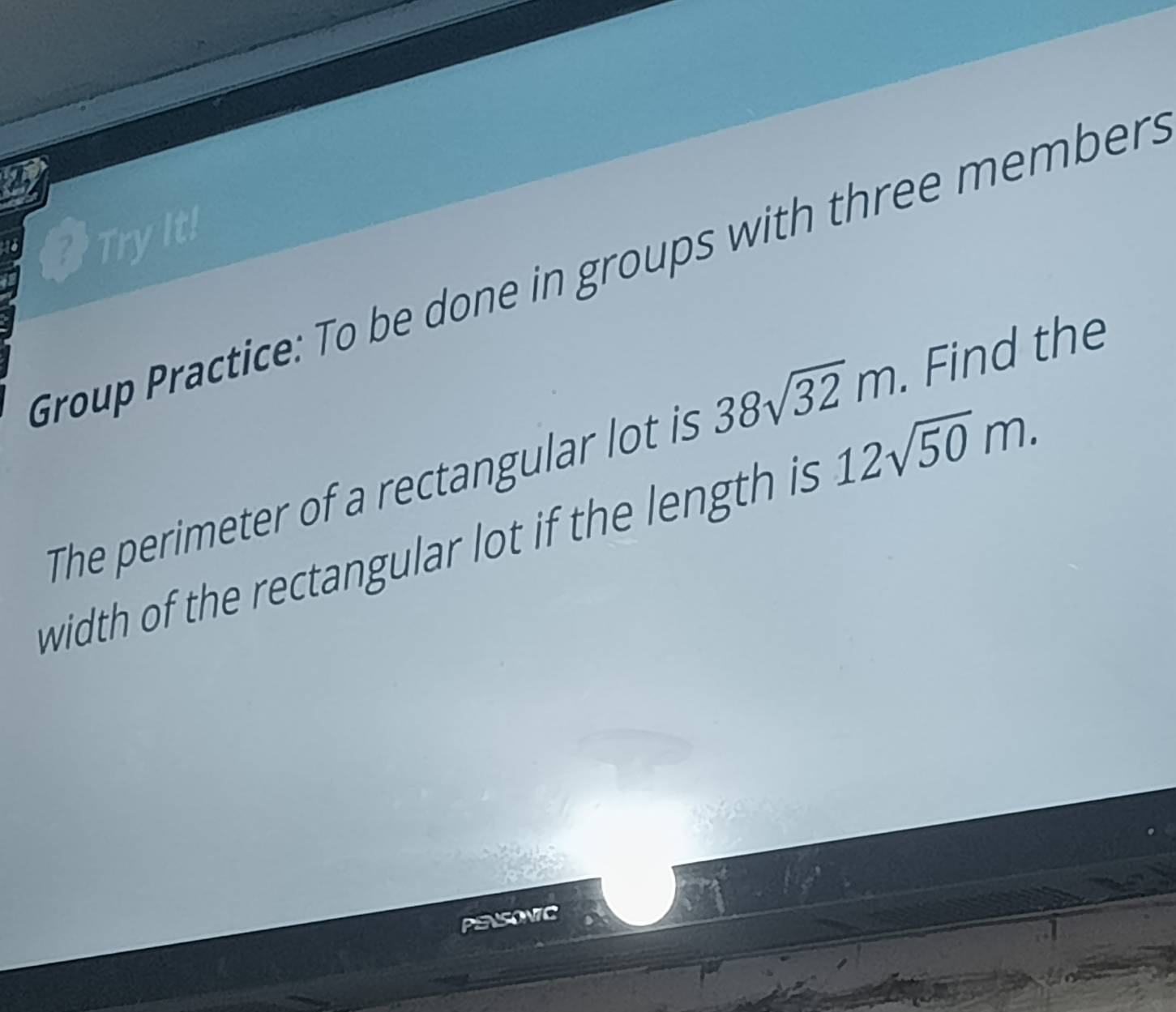 TryIt! 
Group Practice: To be done in groups with three members 
The perimeter of a rectangular lot is 38sqrt(32)m. . Find the 
width of the rectangular lot if the length is 12sqrt(50)m. 
PENSONIC