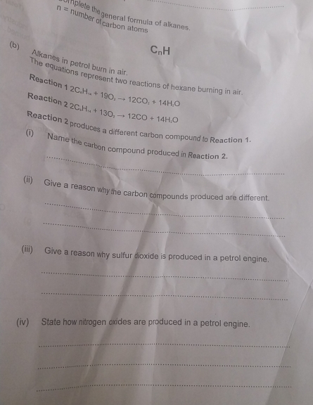 n= i hplete the general formula of alkanes. 
number of carbon atoms 
CnH 
(b) Alkanes in petrol burn in air. 
The equations represent two reactions of hexane burning in air 
Reaction 1 2C.H + 190 to 12CO_2+14H_2O
Reaction 2 2 C_6H_14+13O_2to 12CO+14H_2O
Reaction 2 produces a different carbon compound to Reaction 1. 
_ 
(i) Name the carbon compound produced in Reaction 2. 
_ 
(ii) Give a reason why the carbon compounds produced are different. 
_ 
(iii) Give a reason why sulfur dioxide is produced in a petrol engine. 
_ 
_ 
(iv) State how nitrogen oxides are produced in a petrol engine. 
_ 
_ 
_