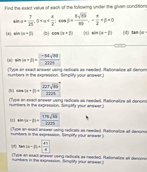 Find the exact value of each of the following under the given conditions
sin alpha = 7/25 , 0 ; cos beta = 8sqrt(89)/89 , - π /2  <0</tex> 
(a) sin (alpha +beta ) (b) cos (alpha +beta ) (c) sin (alpha -beta ) (d) tan (alpha -
(a) sin (alpha +beta )= (-64sqrt(89))/2225 
(Type an exact answer using radicals as needed. Rationalize all denom 
numbers in the expression. Simplify your answer.) 
(b) cos (alpha +beta )= 227sqrt(89)/2225 
(Type an exact answer using radicals as needed. Rationalize all denomi 
numbers in the expression. Simplify your answer.) 
(c) sin (alpha -beta )= 176sqrt(89)/2225 
(Type an exact answer using radicals as needed. Rationalize all denomir 
numbers in the expression. Simplify your answer.) 
(d) tan (alpha -beta )= 41/4 
(Type an exact answer using radicals as needed. Rationalize all denomir 
numbers in the expression. Simplify your answer.)