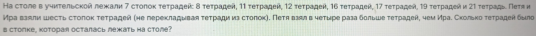 На стοле в уυиτельсκοй лежали 7 сτοποκ τеτρадей: δ τеτρадей, 1η τеτρадей, 12 τеτρадей, 16 τеτρадей, 17 τеτρадей, 19 τеτρадей и 2η τеτρадьδ Πеτя и 
Мρа Βзяли шесть стоποκ τеτрадей (не лереκладывая τеτради из стοποκηΚΠетя Βзялв чеτίыιре раза больше τеτрадей, чем Ираδ Сколько τеτрадей было 
в столке, которая осталась лежать на столе?