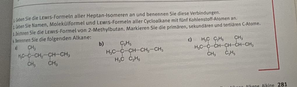 Geben Sie die LEwis-Formeln aller Heptan-Isomeren an und benennen Sie diese Verbindungen. 
* Geben Sie Namen, Molekülformel und LEwis-Formeln aller Cycloalkane mit fünf Kohlenstoff-Atomen an. 
1 Zeichnen Sie die LEwiS-Formel von 2 -Methylbutan. Markieren Sie die primären, sekundären und tertiären C-Atome. 
4 Benennen Síe die folgenden Alkane:
^H_1C_6^((CH_1H_2)-CH_2)CH__3-CH-CH_3CH_3 b)
H_3C-C-CH-CH_2-CH_3 c)
H_3C-C-CH-CH-CH-CH-CH_3